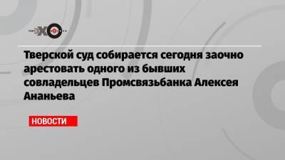 Тверской суд собирается сегодня заочно арестовать одного из бывших совладельцев Промсвязьбанка Алексея Ананьева