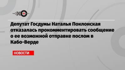 Депутат Госдумы Наталья Поклонская отказалась прокомментировать сообщение о ее возможной отправке послом в Кабо-Верде