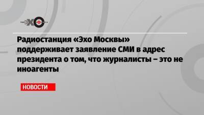 Радиостанция «Эхо Москвы» поддерживает заявление СМИ в адрес президента о том, что журналисты – это не иноагенты