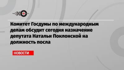 Комитет Госдумы по международным делам обсудит сегодня назначение депутата Натальи Поклонской на должность посла