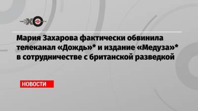 Мария Захарова фактически обвинила телеканал «Дождь»* и издание «Медуза»* в сотрудничестве с британской разведкой