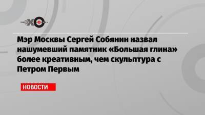 Мэр Москвы Сергей Собянин назвал нашумевший памятник «Большая глина» более креативным, чем скульптура с Петром Первым