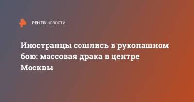 Иностранцы сошлись в рукопашном бою: массовая драка в центре Москвы