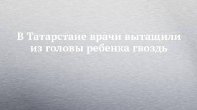 В Татарстане врачи вытащили из головы ребенка гвоздь