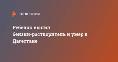 Ребенок выпил бензин-растворитель и умер в Дагестане