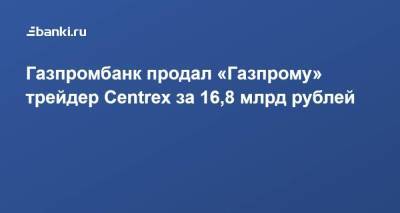​Газпромбанк продал «Газпрому» трейдер Centrex за 16,8 млрд рублей