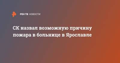 СК назвал возможную причину пожара в больнице в Ярославле