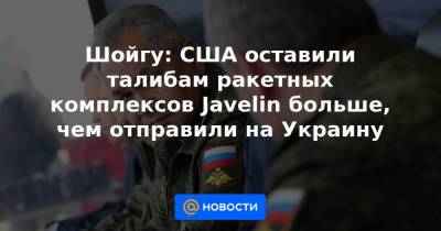 Шойгу: США оставили талибам ракетных комплексов Javelin больше, чем отправили на Украину
