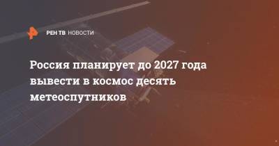 Россия планирует до 2027 года вывести в космос десять метеоспутников