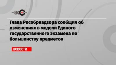 Глава Рособрнадзора сообщил об изменениях в модели Единого государственного экзамена по большинству предметов