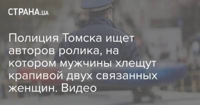 Полиция Томска ищет авторов ролика, на котором мужчины хлещут крапивой двух связанных женщин. Видео