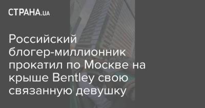 Российский блогер-миллионник прокатил по Москве на крыше Bentley свою связанную девушку