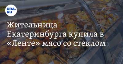 Жительница Екатеринбурга купила в «Ленте» мясо со стеклом