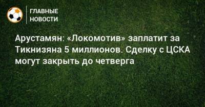Арустамян: «Локомотив» заплатит за Тикнизяна 5 миллионов. Сделку с ЦСКА могут закрыть до четверга
