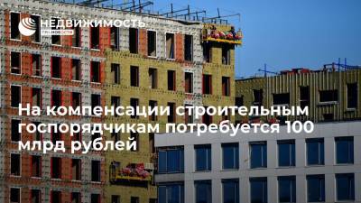 На компенсации строительным госпорядчикам потребуется 100 млрд рублей