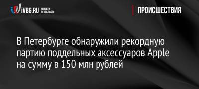 В Петербурге обнаружили рекордную партию поддельных аксессуаров Apple на сумму в 150 млн рублей