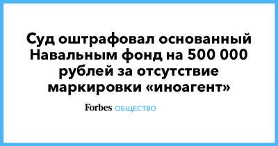 Суд оштрафовал основанный Навальным фонд на 500 000 рублей за отсутствие маркировки «иноагент»