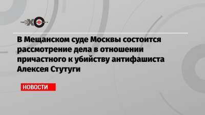 В Мещанском суде Москвы состоится рассмотрение дела в отношении причастного к убийству антифашиста Алексея Стутуги