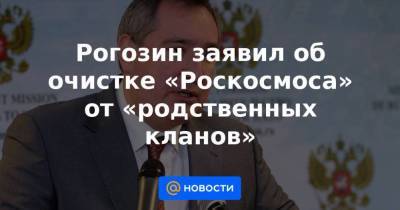 Рогозин заявил об очистке «Роскосмоса» от «родственных кланов»