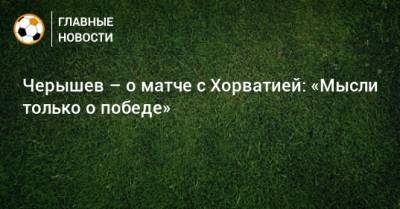 Черышев – о матче с Хорватией: «Мысли только о победе»