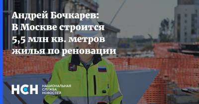 Андрей Бочкарев: В Москве строится 5,5 млн кв. метров жилья по реновации