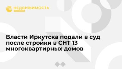 Администрация Иркутска подала в суд после возведения в СНТ 13 многоквартирных домов