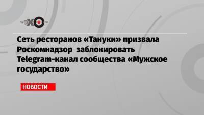 Сеть ресторанов «Тануки» призвала Роскомнадзор заблокировать Telegram-канал сообщества «Мужское государство»