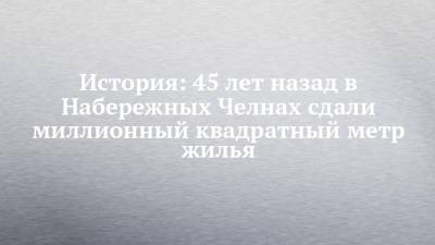 История: 45 лет назад в Набережных Челнах сдали миллионный квадратный метр жилья