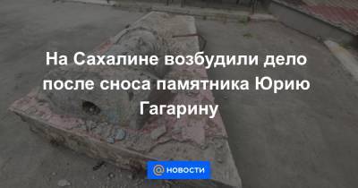 На Сахалине возбудили дело после сноса памятника Юрию Гагарину