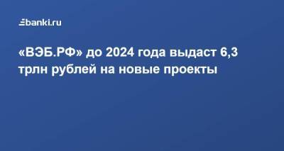 «ВЭБ.РФ» до 2024 года выдаст 6,3 трлн рублей на новые проекты