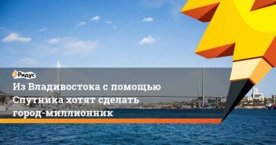 Из Владивостока с помощью Спутника хотят сделать город-миллионник