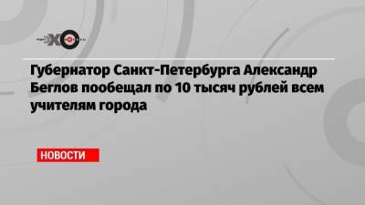 Губернатор Санкт-Петербурга Александр Беглов пообещал по 10 тысяч рублей всем учителям города
