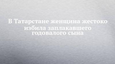 В Татарстане женщина жестоко избила заплакавшего годовалого сына