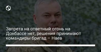 Запрета на ответный огонь на Донбассе нет, решения принимают командиры бригад – Наев