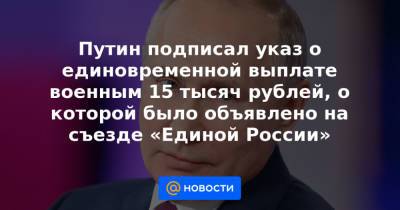 Путин подписал указ о единовременной выплате военным 15 тысяч рублей, о которой было объявлено на съезде «Единой России»