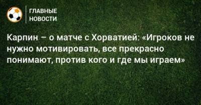 Карпин – о матче с Хорватией: «Игроков не нужно мотивировать, все прекрасно понимают, против кого и где мы играем»