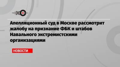Апелляционный суд в Москве рассмотрит жалобу на признание ФБК и штабов Навального экстремистскими организациями