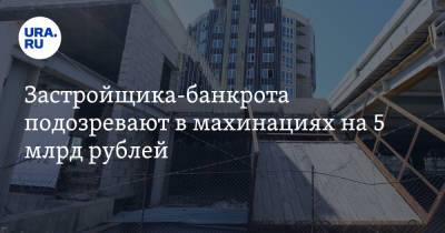 Застройщика-банкрота подозревают в махинациях на 5 млрд рублей