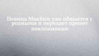 Певица МакSим уже общается с родными и передает привет поклонникам