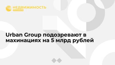 Urban Group подозревают в махинациях на 5 млрд рублей
