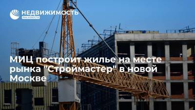МИЦ построит жилье на месте рынка "Строймастер" в новой Москве