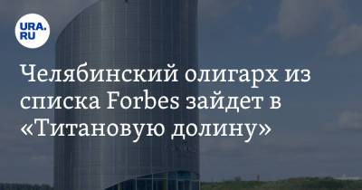 Челябинский олигарх из списка Forbes зайдет в «Титановую долину». Инсайд
