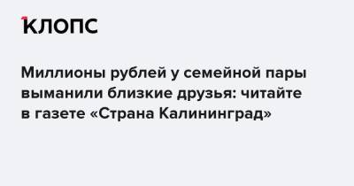 Миллионы рублей у семейной пары выманили близкие друзья: читайте в газете «Страна Калининград»