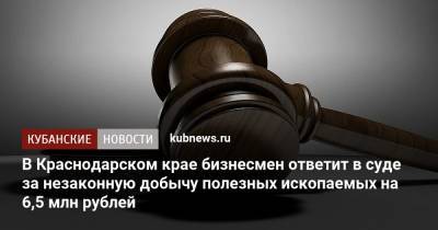 В Краснодарском крае бизнесмен ответит в суде за незаконную добычу полезных ископаемых на 6,5 млн рублей