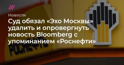 Суд обязал «Эхо Москвы» удалить и опровергнуть новость Bloomberg с упоминанием «Роснефти»