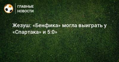 Жезуш: «Бенфика» могла выиграть у «Спартака» и 5:0»