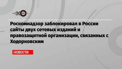 Роскомнадзор заблокировал в России сайты двух сетевых изданий и правозащитной организации, связанных с Ходорковским