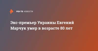 Евгений Марчук - Экс-премьер Украины Евгений Марчук умер в возрасте 80 лет - ren.tv - Украина