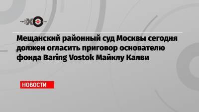 Мещанский районный суд Москвы сегодня должен огласить приговор основателю фонда Baring Vostok Майклу Калви