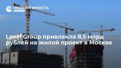 Level Group привлекла 8,5 млрд рублей на жилой проект в Москве